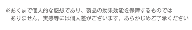 ※あくまで個人的な感想であり、製品の効果効能を保障するものではありません。実感等には個人差がございます。あらかじめご了承ください