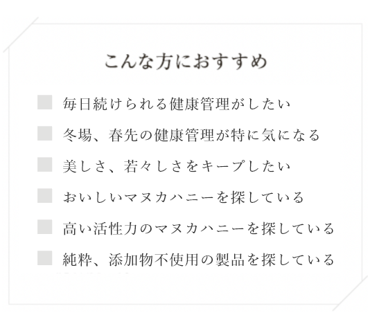 こんな方におすすめ ・毎日続けられる健康管理がしたい・冬場、春先の健康管理が特に気になる・美しさ、若々しさをキープしたい・おいしいマヌカハニーを探している・高い活性力のマヌカハニーを探している・純粋、添加物不使用の製品を探している