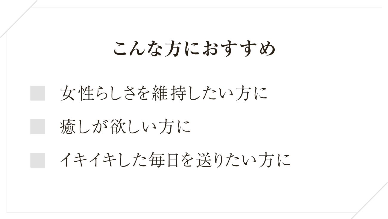 
  こんな方におすすめ
  女性らしさを維持したい方に
  癒やしが欲しい方に
  イキイキした毎日を送りたい方に
  