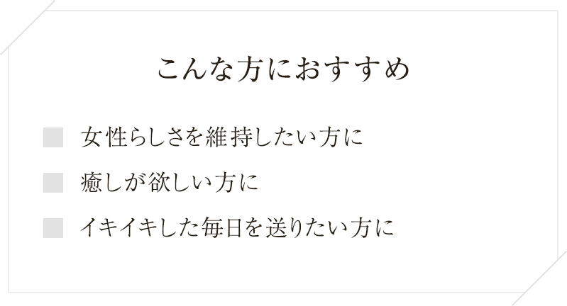 
  こんな方におすすめ
  女性らしさを維持したい方に
  癒やしが欲しい方に
  イキイキした毎日を送りたい方に
  