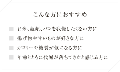 
こんな方におすすめ お米、麺類、パンを我慢したくない方に 
揚げ物や甘いものが好きな方に カロリーや糖質が気になる方に 
年齢とともに代謝が落ちてきたと感じる方に
  