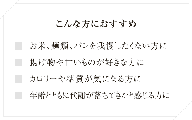 
こんな方におすすめ お米、麺類、パンを我慢したくない方に 
揚げ物や甘いものが好きな方に カロリーや糖質が気になる方に 
年齢とともに代謝が落ちてきたと感じる方に
  