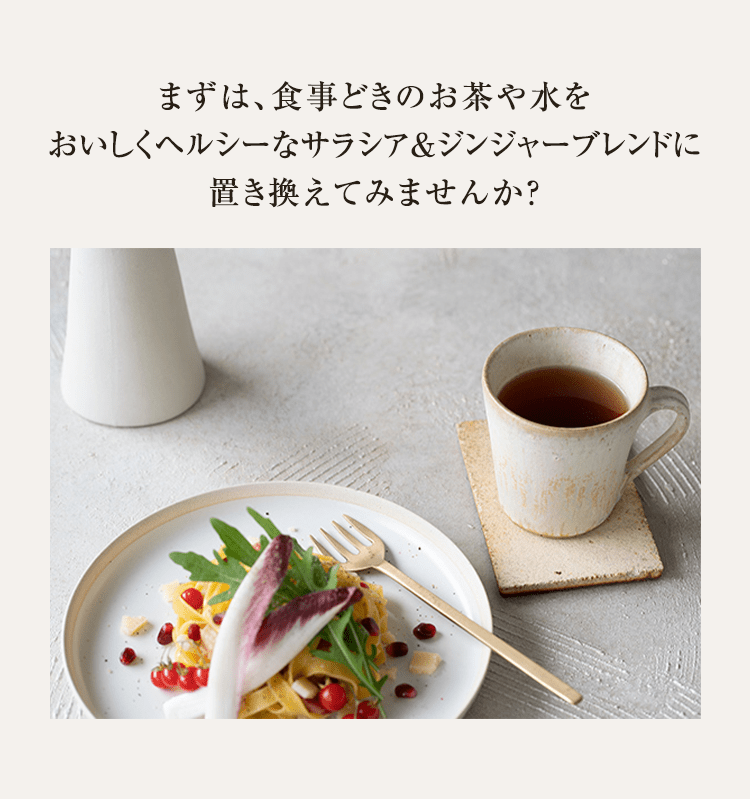 まずは、食事どきのお茶や水をおいしくヘルシーなサラシア＆ジンジャーブレンドに置き換えてみませんか？