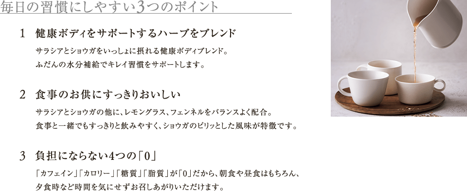 毎日の習慣にしやすい3つのポイント 1.健康ボディをサポートするハーブをブレンド 2.食事のお供にすっきりおいしい サラシアとショウガの他に、レモングラス、フェンネルをバランスよく配合。食事と一緒でもすっきりと飲みやすく、ショウガのピリッとした風味が特徴です。 3.負担にならない4つの「0」「カフェイン」「カロリー」「糖質」「脂質」が「0」だから、朝食や昼食はもちろん、夕食時など時間を気にせずお召しあがりいただけます。