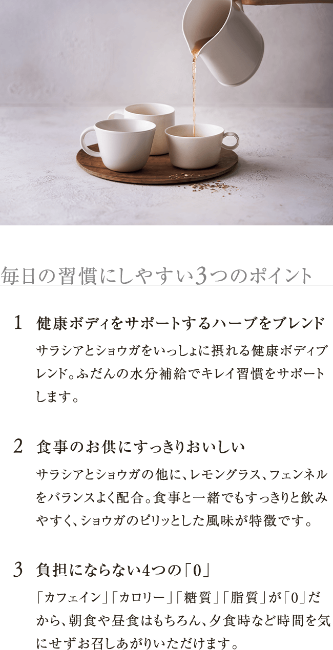 毎日の習慣にしやすい3つのポイント 1.健康ボディをサポートするハーブをブレンド 2.食事のお供にすっきりおいしい サラシアとショウガの他に、レモングラス、フェンネルをバランスよく配合。食事と一緒でもすっきりと飲みやすく、ショウガのピリッとした風味が特徴です。 3.負担にならない4つの「0」「カフェイン」「カロリー」「糖質」「脂質」が「0」だから、朝食や昼食はもちろん、夕食時など時間を気にせずお召しあがりいただけます。