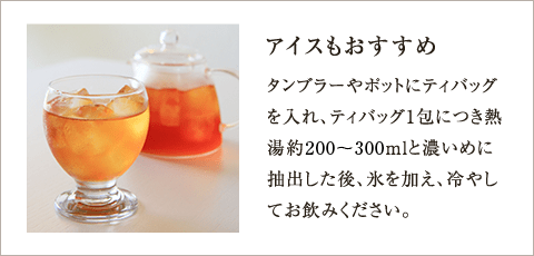 アイスもおすすめ タンブラーやポットにティバッグを入れ、ティバッグ1包につき熱湯約100～150mlと濃いめに抽出した後、氷を加え、冷やしてお飲みください。