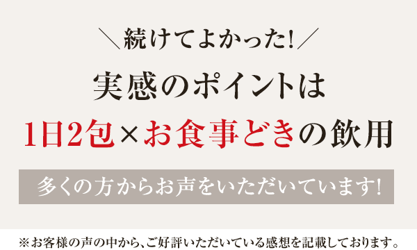 ＼続けてよかった！／ 実感のポイントは1日2包×お食事どきの飲用 多くの方からお声をいただいています!