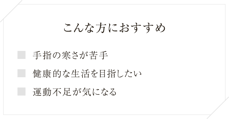 
 こんな方におすすめ手指の寒さが苦手健康的な生活を目指したい運動不足が気になる
  