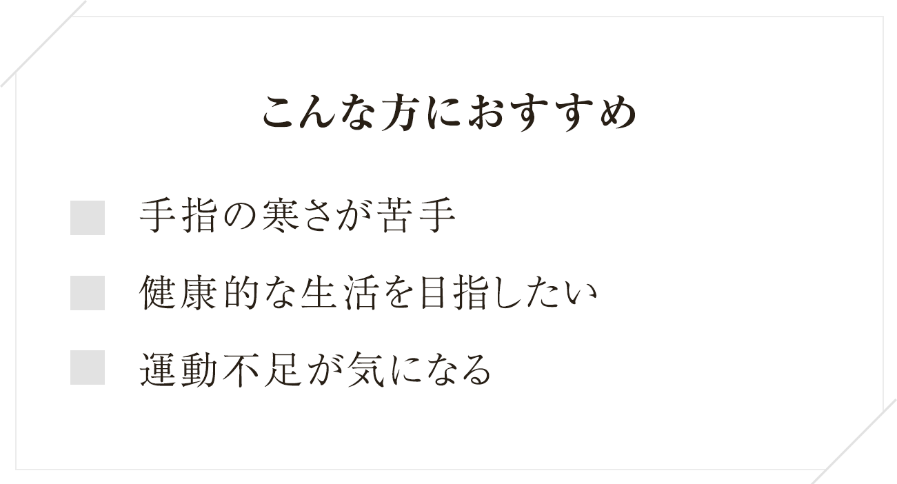 
 こんな方におすすめ手指の寒さが苦手健康的な生活を目指したい運動不足が気になる
  