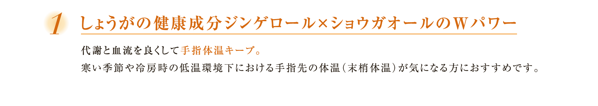 １しょうがの健康成分ジンゲロール×ショウガオールのWパワー代謝と血流を良くして手指体温キープ。寒い季節や冷房時の低温環境下における手指先の体温（末梢体温）が気になる方におすすめです。