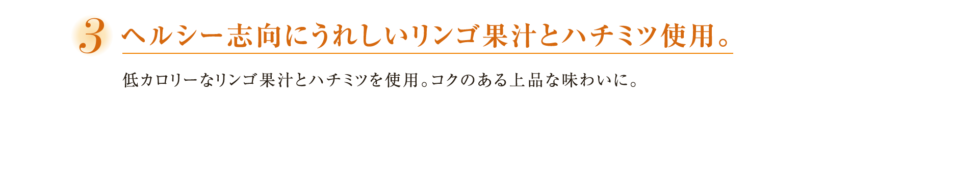 ３ヘルシー志向にうれしいリンゴ果汁とハチミツ使用。低カロリーなリンゴ果汁とハチミツを使用。コクのある上品な味わいに。