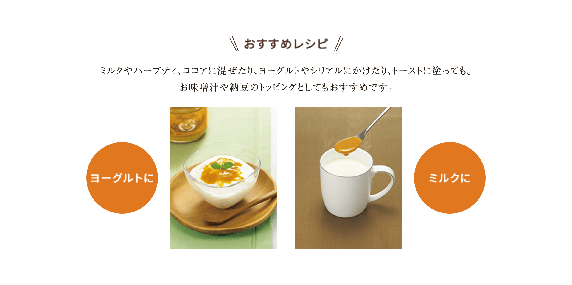 おすすめレシピミルクやハーブティ、ココアに混ぜたり、ヨーグルトやシリアルにかけたり、トーストに塗っても。お味噌汁や納豆のトッピングとしてもおすすめです。ヨーグルトにミルクに
